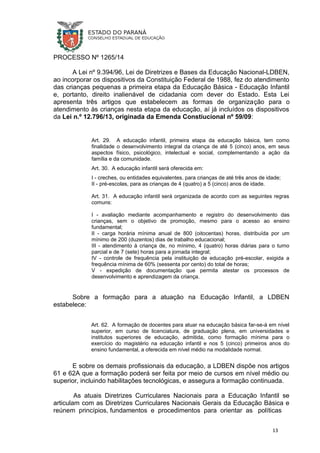 PROCESSO Nº 1265/14
A Lei nº 9.394/96, Lei de Diretrizes e Bases da Educação Nacional-LDBEN,
ao incorporar os dispositivos da Constituição Federal de 1988, fez do atendimento
das crianças pequenas a primeira etapa da Educação Básica - Educação Infantil
e, portanto, direito inalienável de cidadania com dever do Estado. Esta Lei
apresenta três artigos que estabelecem as formas de organização para o
atendimento às crianças nesta etapa da educação, aí já incluídos os dispositivos
da Lei n.º 12.796/13, originada da Emenda Constiucional nº 59/09:
Art. 29. A educação infantil, primeira etapa da educação básica, tem como
finalidade o desenvolvimento integral da criança de até 5 (cinco) anos, em seus
aspectos físico, psicológico, intelectual e social, complementando a ação da
família e da comunidade.
Art. 30. A educação infantil será oferecida em:
I - creches, ou entidades equivalentes, para crianças de até três anos de idade;
II - pré-escolas, para as crianças de 4 (quatro) a 5 (cinco) anos de idade.
Art. 31. A educação infantil será organizada de acordo com as seguintes regras
comuns:
I - avaliação mediante acompanhamento e registro do desenvolvimento das
crianças, sem o objetivo de promoção, mesmo para o acesso ao ensino
fundamental;
II - carga horária mínima anual de 800 (oitocentas) horas, distribuída por um
mínimo de 200 (duzentos) dias de trabalho educacional;
III - atendimento à criança de, no mínimo, 4 (quatro) horas diárias para o turno
parcial e de 7 (sete) horas para a jornada integral;
IV - controle de frequência pela instituição de educação pré-escolar, exigida a
frequência mínima de 60% (sessenta por cento) do total de horas;
V - expedição de documentação que permita atestar os processos de
desenvolvimento e aprendizagem da criança.
Sobre a formação para a atuação na Educação Infantil, a LDBEN
estabelece:
Art. 62. A formação de docentes para atuar na educação básica far-se-á em nível
superior, em curso de licenciatura, de graduação plena, em universidades e
institutos superiores de educação, admitida, como formação mínima para o
exercício do magistério na educação infantil e nos 5 (cinco) primeiros anos do
ensino fundamental, a oferecida em nível médio na modalidade normal.
E sobre os demais profissionais da educação, a LDBEN dispõe nos artigos
61 e 62A que a formação poderá ser feita por meio de cursos em nível médio ou
superior, incluindo habilitações tecnológicas, e assegura a formação continuada.
As atuais Diretrizes Curriculares Nacionais para a Educação Infantil se
articulam com as Diretrizes Curriculares Nacionais Gerais da Educação Básica e
reúnem princípios, fundamentos e procedimentos para orientar as políticas
13
 