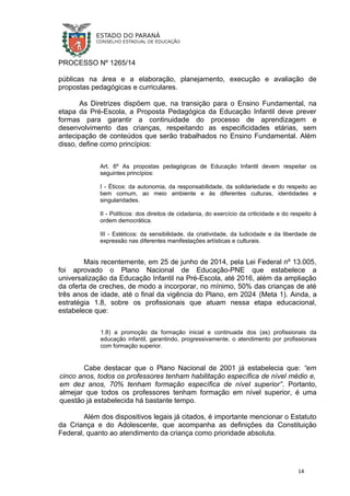 PROCESSO Nº 1265/14
públicas na área e a elaboração, planejamento, execução e avaliação de
propostas pedagógicas e curriculares.
As Diretrizes dispõem que, na transição para o Ensino Fundamental, na
etapa da Pré-Escola, a Proposta Pedagógica da Educação Infantil deve prever
formas para garantir a continuidade do processo de aprendizagem e
desenvolvimento das crianças, respeitando as especificidades etárias, sem
antecipação de conteúdos que serão trabalhados no Ensino Fundamental. Além
disso, define como princípios:
Art. 6º As propostas pedagógicas de Educação Infantil devem respeitar os
seguintes princípios:
I - Éticos: da autonomia, da responsabilidade, da solidariedade e do respeito ao
bem comum, ao meio ambiente e às diferentes culturas, identidades e
singularidades.
II - Políticos: dos direitos de cidadania, do exercício da criticidade e do respeito à
ordem democrática.
III - Estéticos: da sensibilidade, da criatividade, da ludicidade e da liberdade de
expressão nas diferentes manifestações artísticas e culturais.
Mais recentemente, em 25 de junho de 2014, pela Lei Federal nº 13.005,
foi aprovado o Plano Nacional de Educação-PNE que estabelece a
universalização da Educação Infantil na Pré-Escola, até 2016, além da ampliação
da oferta de creches, de modo a incorporar, no mínimo, 50% das crianças de até
três anos de idade, até o final da vigência do Plano, em 2024 (Meta 1). Ainda, a
estratégia 1.8, sobre os profissionais que atuam nessa etapa educacional,
estabelece que:
1.8) a promoção da formação inicial e continuada dos (as) profissionais da
educação infantil, garantindo, progressivamente, o atendimento por profissionais
com formação superior.
Cabe destacar que o Plano Nacional de 2001 já estabelecia que: “em
cinco anos, todos os professores tenham habilitação específica de nível médio e,
em dez anos, 70% tenham formação específica de nível superior”. Portanto,
almejar que todos os professores tenham formação em nível superior, é uma
questão já estabelecida há bastante tempo.
Além dos dispositivos legais já citados, é importante mencionar o Estatuto
da Criança e do Adolescente, que acompanha as definições da Constituição
Federal, quanto ao atendimento da criança como prioridade absoluta.
14
 