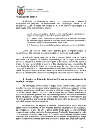 PROCESSO Nº 1265/14
A eficácia dos sistemas de ensino no cumprimento do direito à
EducaçãoInfantil perpassa necessariamente pela organização destes. A lei
educacional (LDBEN) dispõe nos artigos 8º, 10 e 11 sobre a organização e a
colaboração entre os sistemas de ensino:
Art. 8º A União, os Estados, o Distrito Federal e os Municípios organizarão, em
regime de colaboração, os respectivos sistemas de ensino.
§ 1º Caberá à União a coordenação da política nacional de educação, articulando
os diferentes níveis e sistemas e exercendo função normativa, redistributiva e
supletiva em relação às demais instâncias educacionais.
§ 2º Os sistemas de ensino terão liberdade de organização nos termos desta Lei.
Diante do exposto pode haver acordos para a implementação e
funcionamento dos mesmos, a serem definidos em regime de colaboração.
A aplicação desse conjunto de leis e normas define para os órgãos
executores dos sistemas de ensino a implementação da Educação Infantil como
processo educativo e direito inalienável para a cidadania, atendendo assim o
anseio de toda comunidade brasileira e dos educadores que, conscientes da
importância da educação desde os primeiros anos de vida, visam uma prática
pedagógica adequada ao pleno desenvolvimento e aprendizagem da criança. É
nessa perspectiva que o Conselho Estadual de Educação do Paraná - CEE/PR
atualiza a Deliberação da Educação Infantil para o Sistema Estadual de Ensino.
II - Cenário da Educação Infantil no Paraná para o atendimento da
legislação em vigor
As alterações constitucionais e legais acima mencionadas significaram
grande avanço na ampliação do direito educacional no Brasil, ao expandir a faixa
etária de atendimento pelo Estado, com oferta pública e gratuita. São inúmeros os
benefícios dessa medida, na proporção em que tem profundos rebatimentos
econômicos e sociais, pela inclusão de parcela significativa de crianças ainda sem
direito educacional assegurado. Os dados sobre cobertura escolar mostram que
há ainda percentual expressivo de crianças da faixa etária da Educação Infantil
que não frequenta espaços escolares.
Por outro lado, em especial a Emenda Constitucional nº 59/09 impôs ao
poder público certamente um dos maiores desafios educacionais da atualidade,
ao estabelecer o ano de 2016 como prazo limite para a implementação
progressiva da medida. A menos de dois anos da finalização desse prazo, a rede
pública de atendimento à faixa etária da Educação Infantil ainda é insuficiente em
nível nacional, e no Paraná particularmente, muito embora essa população esteja
decrescendo continuamente, conforme apontam os dados do Censo Demográfico.
15
 