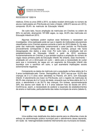 ROCESSO Nº 1265/14
relativos. Entre os anos 2000 a 2013, os dados revelam diminuição no número de
alunos matriculados em Pré-Escola em todo o Estado (208.573 alunos em 2013),
compondo 55,4% da matrícula da Educação Infantil.
De outro lado, houve ampliação de matrículas em Creches na ordem de
85% no período, alcançando 167.686 vagas, ou seja, 44,6% das matrículas em
Educação Infantil em 2013.
Algumas hipóteses podem explicar esse fenômeno e necessitam ser
investigadas. Uma explicação pode ser que o registro de instituições educacionais
classificadas como Creches aparece somente a partir de 2010 (tabela 2). Ou seja,
parte das matrículas registradas anteriormente a esse período na Pré-Escola
provavelmente correspondia à faixa etária das Creches, porque não havia
desagregação dos dados a esse nível. Por outro lado, a ampliação real em
estabelecimentos de Educação Infantil a partir de 2010 aconteceu
fundamentalmente em Creches, o que também explica a ampliação do número de
vagas nessa primeira parte da Educação Infantil. No entanto, esse movimento –
ampliação em um e diminuição em outro – alerta para a necessidade de cuidar
para que o incremento de vagas em um segmento da Educação Infantil não
aconteça com o sacrifício em outro, o que acarretaria implicações sociais
extremamente negativas.
Comparando os dados de matrícula com a população na faixa etária de 0 a
5 anos contabilizada pelo Censo Demográfico de 2010, tem-se que 43,5% das
crianças de 0 a 5 anos eram atendidas no Paraná, em 2013, com Educação
Infantil. O atendimento era maior na Pré-Escola, com o registro de matrículas de
69,3% das crianças de 4 e 5 anos de idade, enquanto que na faixa etária de 0 a 3
anos, o atendimento é de 29,7% das crianças. Em síntese, aproximadamente
30% dos alunos com idade de 4 e 5 anos estavam fora da escola em 2013.
Confirma-se, assim, a necessidade de acelerar a expansão de estabelecimentos
de ensino e matrículas, particularmente das redes municipais de ensino (tabela 4).
Uma análise mais detalhada dos dados aponta para os diferentes níveis de
esforço da administração pública municipal para o atendimento dessa demanda,
em razão da heterogeneidade existente internamente aos municípios do Estado.
18
 