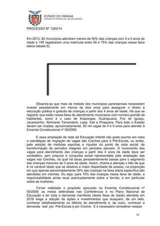 PROCESSO Nº 1265/14
Em 2013, 82 municípios atendiam menos de 50% das crianças com 4 e 5 anos de
idade e 145 registraram uma matrícula entre 50 e 75% das crianças nessa faixa
etária (tabela 5).
Observa-se que mais da metade dos municípios paranaenses necessitam
investir pesadamente em menos de dois anos para assegurar o direito à
educação pública e gratuita de crianças a partir dos 4 anos de idade. Há que se
registrar que estão nessa faixa de atendimento municípios com número grande de
habitantes, como é o caso de Arapongas, Guarapuava, Foz do Iguaçu,
Jacarezinho, Almirante Tamandaré, Lapa, Irati e Piraquara. Para todo o Estado
devem ser criadas, aproximadamente, 92 mil vagas de 4 e 5 anos para atender à
Emenda Constitucional nº 59/2009.
E essa ampliação da rede de Educação Infantil não pode ocorrer em meio
a estratégias de migração de vagas das Creches para a Pré-Escola, ou então,
pela adoção de medidas espúrias e injustas do ponto de vista social, de
transformação de períodos integrais em períodos parciais. O incremento das
vagas para atendimento das crianças a partir dos 4 anos de idade deve ser
verdadeiro, sem prejuízo à conquista social representada pela ampliação das
vagas nas Creches, na qual há taxas persistentemente baixas para o segmento
das crianças menores de 3 anos de idade. Assim, chama a atenção o fato de que
é na variável idade que se observa a maior disparidade de acesso, na proporção
em que apenas aproximadamente 30% das crianças na faixa etária específica são
atendidas em creches. Ou seja, para 70% das crianças nessa faixa de idade, a
responsabilidade ainda recai acentuadamente sobre a família, e em particular
sobre as mulheres.
Tornar realidade o propósito aprovado na Emenda Constitucional nº
59/2009, as metas defendidas nas Conferências e no Plano Nacional de
Educação e ter toda a demanda manifesta (desta faixa de idade) atendida em
2016 exige a adoção de ações e investimentos que busquem, de um lado,
conhecer detalhadamente os déficits de atendimento e, de outro, conhecer a
demanda real por Pré-Escola e por Creche. E é necessário considerar nessas
19
 