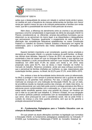 PROCESSO Nº 1265/14
ações que a desigualdade de acesso em relação à variável renda ainda é grave,
na medida em que a frequência de crianças pertencentes às famílias com menor
renda per capita é menor do que a de crianças pertencentes a famílias com renda
maior, que têm a possibilidade de recorrer à rede particular de ensino.
Além disso, a diferença de atendimento entre as creches e as pré-escolas
expressa a enorme complexidade à organização da oferta de educação infantil no
Paraná, considerando-se os diferentes arranjos das políticas municipais, que se
distanciam ou se aproximam do marco legal, e as disparidades e desigualdades
que permanecem. Expressa, igualmente, o engajamento do setor público e a
efetivação das competências federativas estabelecidas na nossa Constituição
Federal e o trabalho do Governo Federal, Estados e Municípios em regime de
colaboração, para o cumprimento das metas estabelecidas e almejadas pela
sociedade.
Aspecto também importante a ser considerado, quando vemos ampliada a
demanda por Educação Infantil, é a grande mudança do perfil familiar, no Brasil,
nas últimas duas décadas. Segundo o Censo de 2010, em apenas dez anos foi
aumentada a taxa de casais em que os cônjuges têm renda, o que significa que
ambos trabalham e muito provavelmente exercem suas funções laborais fora da
residência. Em 2000 eram 41,9% de casais com renda e, em 2010, essa
proporção subiu para 62,7%. Isso se deveu à maior inserção da mulher no
mercado do trabalho. Devemos considerar, ainda sob esse enfoque econômico,
que o percentual de famílias chefiadas por mulheres, ou seja, responsáveis pela
sustentação familiar, passou, no Brasil, de 22,2% para 37,3%, entre 2000 e 2010.
Ora, embora a taxa de fecundidade tenha diminuído como já referenciado,
há filhos a proteger e nem sempre é possível deixá-los sob a guarda de atentas
cuidadoras ou de parentes mais próximos. Por isso, a solução é quase única:
matricular as crianças em uma instituição de Educação Infantil. Se, por um lado,
tal providência resulta na inserção positiva das crianças, em idade mais tenra, no
sistema educacional, por outro lado pode ocorrer a entrega prematura dos filhos a
estruturas pouco comprometidas com a educação ou, o que é pior, que a escola
esteja sendo escolhida apenas como uma guardiã da criança, em horários em
que a mãe ou os pais têm que trabalhar. E, embora o Estado, em sua obrigação
de construir políticas públicas condizentes com as necessidades da sociedade a
que serve, deva preocupar-se com a assistência social, não se pode limitar o
cuidado da criança a uma mera guarda provisória, sem que se lhe garanta a
proteção educacional formadora.
III - Fundamentos Pedagógicos para o Trabalho Educativo com as
crianças da Educação Infantil
Em que pesem as atuais alterações ocorridas na legislação que normatiza
a Educação Infantil, os fundamentos pedagógicos estabelecidos na Indicação nº
01/2005, que fundamentou a Deliberação nº 02/05 do Conselho Estadual de
20
 