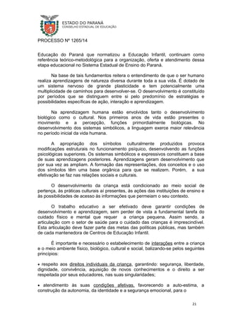 PROCESSO Nº 1265/14
Educação do Paraná que normatizou a Educação Infantil, continuam como
referência teórico-metodológica para a organização, oferta e atendimento dessa
etapa educacional no Sistema Estadual de Ensino do Paraná.
Na base de tais fundamentos reitera o entendimento de que o ser humano
realiza aprendizagens de natureza diversa durante toda a sua vida. É dotado de
um sistema nervoso de grande plasticidade e tem potencialmente uma
multiplicidade de caminhos para desenvolver-se. O desenvolvimento é constituído
por períodos que se distinguem entre si pelo predomínio de estratégias e
possibilidades específicas de ação, interação e aprendizagem.
Na aprendizagem humana estão envolvidos tanto o desenvolvimento
biológico como o cultural. Nos primeiros anos de vida estão presentes o
movimento e a percepção, funções primordialmente biológicas. No
desenvolvimento dos sistemas simbólicos, a linguagem exerce maior relevância
no período inicial da vida humana.
A apropriação dos símbolos culturalmente produzidos provoca
modificações estruturais no funcionamento psíquico, desenvolvendo as funções
psicológicas superiores. Os sistemas simbólicos e expressivos constituem a base
de suas aprendizagens posteriores. Aprendizagens geram desenvolvimento que
por sua vez as ampliam. A formação das representações, dos conceitos e o uso
dos símbolos têm uma base orgânica para que se realizem. Porém, a sua
efetivação se faz nas relações sociais e culturais.
O desenvolvimento da criança está condicionado ao meio social de
pertença, às práticas culturais aí presentes, às ações das instituições de ensino e
às possibilidades de acesso às informações que permeiam o seu contexto.
O trabalho educativo a ser efetivado deve garantir condições de
desenvolvimento e aprendizagem, sem perder de vista a fundamental tarefa do
cuidado físico e mental que requer a criança pequena. Assim sendo, a
articulação com o setor de saúde para o cuidado das crianças é imprescindível.
Esta articulação deve fazer parte das metas das políticas públicas, mas também
de cada mantenedora de Centros de Educação Infantil.
É importante e necessário o estabelecimento de interações entre a criança
e o meio ambiente físico, biológico, cultural e social, balizando-se pelos seguintes
princípios:
• respeito aos direitos individuais da criança, garantindo: segurança, liberdade,
dignidade, convivência, aquisição de novos conhecimentos e o direito a ser
respeitada por seus educadores, nas suas singularidades;
• atendimento às suas condições afetivas, favorecendo a auto-estima, a
construção da autonomia, da identidade e a segurança emocional, para o
21
 