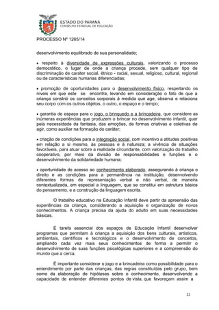 PROCESSO Nº 1265/14
desenvolvimento equilibrado de sua personalidade;
• respeito à diversidade de expressões culturais, valorizando o processo
democrático, o lugar de onde a criança procede, sem qualquer tipo de
discriminação de caráter social, étnico - racial, sexual, religioso, cultural, regional
ou de características humanas diferenciadas;
• promoção de oportunidades para o desenvolvimento físico, respeitando os
níveis em que este se encontra, levando em consideração o fato de que a
criança constrói os conceitos corporais à medida que age, observa e relaciona
seu corpo com os outros objetos, o outro, o espaço e o tempo;
• garantia de espaço para o jogo, o brinquedo e a brincadeira, que considere as
inúmeras experiências que produzem o brincar no desenvolvimento infantil, quer
pela necessidade da fantasia, das emoções, de formas criativas e coletivas de
agir, como auxiliar na formação do caráter;
• criação de condições para a integração social, com incentivo a atitudes positivas
em relação a si mesmo, às pessoas e à natureza; a vivência de situações
favoráveis, para atuar sobre a realidade circundante, com valorização do trabalho
cooperativo, por meio da divisão de responsabilidades e funções e o
desenvolvimento da solidariedade humana;
• oportunidade de acesso ao conhecimento elaborado, assegurando à criança o
direito e as condições para a permanência na instituição, desenvolvendo
diferentes formas de representação verbal e não verbal, de maneira
contextualizada, em especial a linguagem, que se constitui em estrutura básica
do pensamento, e a construção da linguagem escrita.
O trabalho educativo na Educação Infantil deve partir da apreensão das
experiências da criança, considerando a aquisição e organização de novos
conhecimentos. A criança precisa da ajuda do adulto em suas necessidades
básicas.
É tarefa essencial dos espaços de Educação Infantil desenvolver
programas que permitam à criança a aquisição dos bens culturais, artísticos,
ambientais, científicos e tecnológicos e o desenvolvimento de conceitos,
ampliando cada vez mais seus conhecimentos de forma a permitir o
desenvolvimento de suas funções psicológicas superiores e a compreensão do
mundo que a cerca.
É importante considerar o jogo e a brincadeira como possibilidade para o
entendimento por parte das crianças, das regras constituídas pelo grupo, bem
como da elaboração de hipóteses sobre o conhecimento, desenvolvendo a
capacidade de entender diferentes pontos de vista, que favoreçam assim a
22
 
