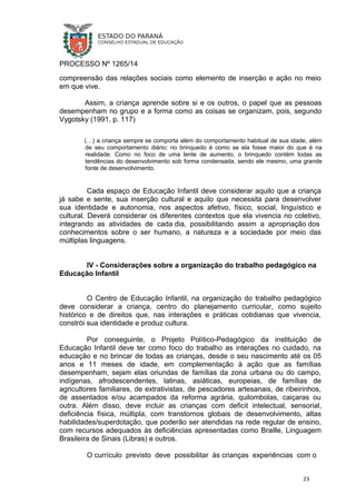 PROCESSO Nº 1265/14
compreensão das relações sociais como elemento de inserção e ação no meio
em que vive.
Assim, a criança aprende sobre si e os outros, o papel que as pessoas
desempenham no grupo e a forma como as coisas se organizam, pois, segundo
Vygotsky (1991, p. 117)
(…) a criança sempre se comporta além do comportamento habitual de sua idade, além
de seu comportamento diário; no brinquedo é como se ela fosse maior do que é na
realidade. Como no foco de uma lente de aumento, o brinquedo contém todas as
tendências do desenvolvimento sob forma condensada, sendo ele mesmo, uma grande
fonte de desenvolvimento.
Cada espaço de Educação Infantil deve considerar aquilo que a criança
já sabe e sente, sua inserção cultural e aquilo que necessita para desenvolver
sua identidade e autonomia, nos aspectos afetivo, físico, social, linguístico e
cultural. Deverá considerar os diferentes contextos que ela vivencia no coletivo,
integrando as atividades de cada dia, possibilitando assim a apropriação dos
conhecimentos sobre o ser humano, a natureza e a sociedade por meio das
múltiplas linguagens.
IV - Considerações sobre a organização do trabalho pedagógico na
Educação Infantil
O Centro de Educação Infantil, na organização do trabalho pedagógico
deve considerar a criança, centro do planejamento curricular, como sujeito
histórico e de direitos que, nas interações e práticas cotidianas que vivencia,
constrói sua identidade e produz cultura.
Por conseguinte, o Projeto Político-Pedagógico da instituição de
Educação Infantil deve ter como foco do trabalho as interações no cuidado, na
educação e no brincar de todas as crianças, desde o seu nascimento até os 05
anos e 11 meses de idade, em complementação à ação que as famílias
desempenham, sejam elas oriundas de famílias da zona urbana ou do campo,
indígenas, afrodescendentes, latinas, asiáticas, europeias, de famílias de
agricultores familiares, de extrativistas, de pescadores artesanais, de ribeirinhos,
de assentados e/ou acampados da reforma agrária, quilombolas, caiçaras ou
outra. Além disso, deve incluir as crianças com deficit intelectual, sensorial,
deficiência física, múltipla, com transtornos globais de desenvolvimento, altas
habilidades/superdotação, que poderão ser atendidas na rede regular de ensino,
com recursos adequados às deficiências apresentadas como Braille, Linguagem
Brasileira de Sinais (Libras) e outros.
O currículo previsto deve possibilitar às crianças experiências com o
23
 