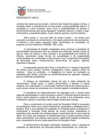 PROCESSO Nº 1265/14
universo das coisas que as cercam, o domínio das noções de espaço e tempo, a
interação social, a consciência de si e dos outros, a responsabilidade sobre si, a
sociedade e o meio ambiente, assim como a sustentabilidade do planeta, o
conhecimento através das várias linguagens: oralidade, desenho, o lúdico, o jogo,
a brincadeira, a expressão gráfica, visual, corporal, gestual, musical e literária.
Deve prever o “uso bem feito do tempo escolar, - um tempo para
aquisição e produção de conhecimento, a formação permanente dos educadores,
o estímulo a uma prática educativa crítica, provocadora da curiosidade, da
pergunta, do risco intelectual” (FREIRE, 1991: p.35).
A organização do trabalho pedagógico deve promover a igualdade de
oportunidades educacionais entre as crianças das diferentes classes sociais no
que se refere ao acesso a bens culturais e às possibilidades de vivência da
infância, construindo novas formas de sociabilidade e de subjetividade
comprometidas com a ludicidade, a democracia e com o rompimento de relações
de dominação etária, socioeconômica, étnico-racial, de gênero, regional,
linguística e religiosa.
A organização prevista deve focar a consciência e o respeito à dignidade
da criança como pessoa humana, protegendo-a contra qualquer forma de
violência - física ou simbólica - e negligência no interior da instituição ou
praticadas pela família, prevendo os encaminhamentos de possíveis violações
para as instâncias competentes.
O enfoque na diversidade cultural do país é parte integrante do
conhecimento. Sendo assim, a cultura afro-brasileira e africana, a cultura
indígena, dos quilombolas e a contribuição histórico-cultural dos demais povos e
suas culturas, devem ser ensinadas com o devido respeito à variedade existente.
A importância do desenvolvimento da linguagem oral e escrita desta
etapa de aprendizagem é muito importante e assim o professor deverá valorizar a
leitura, sendo decisivo o papel da família, da escola e dos professores como
mediadores culturais, no processo de formação humana das crianças.
Para o cumprimento da função social da Educação Infantil é necessário
ter professores, assim como outros profissionais, preparados e habilitados para o
trabalho. Para a concretização da qualidade na formação destes profissionais é
fundamental a formação inicial através de cursos formais, sistemáticos e
específicos para atuação com crianças desde o nascimento até os cinco anos de
idade. Os cursos que preparam os profissionais para a carreira docente devem
estar contemplados nas políticas educacionais, objetivando habilitar professores
para o desempenho de sua função específica na Educação Infantil.
É imprescindível a formação continuada, necessária para a garantia da
qualidade do atendimento da Educação Infantil, caracterizada por cursos de
24
 
