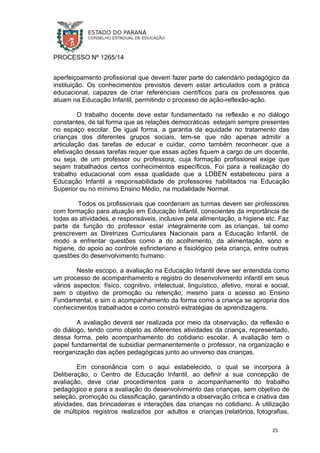 PROCESSO Nº 1265/14
aperfeiçoamento profissional que devem fazer parte do calendário pedagógico da
instituição. Os conhecimentos previstos devem estar articulados com a prática
educacional, capazes de criar referenciais científicos para os professores que
atuam na Educação Infantil, permitindo o processo de ação-reflexão-ação.
O trabalho docente deve estar fundamentado na reflexão e no diálogo
constantes, de tal forma que as relações democráticas estejam sempre presentes
no espaço escolar. De igual forma, a garantia da equidade no tratamento das
crianças dos diferentes grupos sociais, tem-se que não apenas admitir a
articulação das tarefas de educar e cuidar, como também reconhecer que a
efetivação dessas tarefas requer que essas ações fiquem a cargo de um docente,
ou seja, de um professor ou professora, cuja formação profissional exige que
sejam trabalhados certos conhecimentos específicos. Foi para a realização do
trabalho educacional com essa qualidade que a LDBEN estabeleceu para a
Educação Infantil a responsabilidade de professores habilitados na Educação
Superior ou no mínimo Ensino Médio, na modalidade Normal.
Todos os profissionais que coordenam as turmas devem ser professores
com formação para atuação em Educação Infantil, conscientes da importância de
todas as atividades, e responsáveis, inclusive pela alimentação, a higiene etc. Faz
parte da função do professor estar integralmente com as crianças, tal como
prescrevem as Diretrizes Curriculares Nacionais para a Educação Infantil, de
modo a enfrentar questões como a do acolhimento, da alimentação, sono e
higiene, do apoio ao controle esfincteriano e fisiológico pela criança, entre outras
questões do desenvolvimento humano.
Neste escopo, a avaliação na Educação Infantil deve ser entendida como
um processo de acompanhamento e registro do desenvolvimento infantil em seus
vários aspectos: físico, cognitivo, intelectual, linguístico, afetivo, moral e social,
sem o objetivo de promoção ou retenção, mesmo para o acesso ao Ensino
Fundamental, e sim o acompanhamento da forma como a criança se apropria dos
conhecimentos trabalhados e como constrói estratégias de aprendizagens.
A avaliação deverá ser realizada por meio da observação, da reflexão e
do diálogo, tendo como objeto as diferentes atividades da criança, representado,
dessa forma, pelo acompanhamento do cotidiano escolar. A avaliação tem o
papel fundamental de subsidiar permanentemente o professor, na organização e
reorganização das ações pedagógicas junto ao universo das crianças.
Em consonância com o aqui estabelecido, o qual se incorpora à
Deliberação, o Centro de Educação Infantil, ao definir a sua concepção de
avaliação, deve criar procedimentos para o acompanhamento do trabalho
pedagógico e para a avaliação do desenvolvimento das crianças, sem objetivo de
seleção, promoção ou classificação, garantindo a observação crítica e criativa das
atividades, das brincadeiras e interações das crianças no cotidiano. A utilização
de múltiplos registros realizados por adultos e crianças (relatórios, fotografias,
25
 