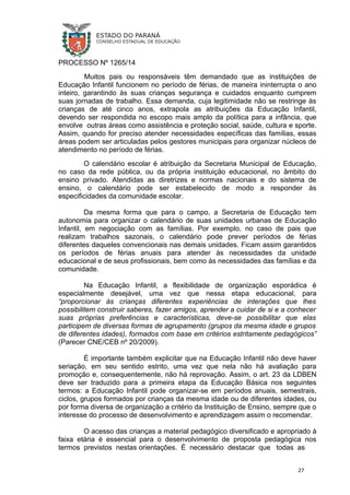 PROCESSO Nº 1265/14
Muitos pais ou responsáveis têm demandado que as instituições de
Educação Infantil funcionem no período de férias, de maneira ininterrupta o ano
inteiro, garantindo às suas crianças segurança e cuidados enquanto cumprem
suas jornadas de trabalho. Essa demanda, cuja legitimidade não se restringe às
crianças de até cinco anos, extrapola as atribuições da Educação Infantil,
devendo ser respondida no escopo mais amplo da política para a infância, que
envolve outras áreas como assistência e proteção social, saúde, cultura e sporte.
Assim, quando for preciso atender necessidades específicas das famílias, essas
áreas podem ser articuladas pelos gestores municipais para organizar núcleos de
atendimento no período de férias.
O calendário escolar é atribuição da Secretaria Municipal de Educação,
no caso da rede pública, ou da própria instituição educacional, no âmbito do
ensino privado. Atendidas as diretrizes e normas nacionais e do sistema de
ensino, o calendário pode ser estabelecido de modo a responder às
especificidades da comunidade escolar.
Da mesma forma que para o campo, a Secretaria de Educação tem
autonomia para organizar o calendário de suas unidades urbanas de Educação
Infantil, em negociação com as famílias. Por exemplo, no caso de pais que
realizam trabalhos sazonais, o calendário pode prever períodos de férias
diferentes daqueles convencionais nas demais unidades. Ficam assim garantidos
os períodos de férias anuais para atender às necessidades da unidade
educacional e de seus profissionais, bem como às necessidades das famílias e da
comunidade.
Na Educação Infantil, a flexibilidade de organização esporádica é
especialmente desejável, uma vez que nessa etapa educacional, para
“proporcionar às crianças diferentes experiências de interações que lhes
possibilitem construir saberes, fazer amigos, aprender a cuidar de si e a conhecer
suas próprias preferências e características, deve-se possibilitar que elas
participem de diversas formas de agrupamento (grupos da mesma idade e grupos
de diferentes idades), formados com base em critérios estritamente pedagógicos”
(Parecer CNE/CEB nº 20/2009).
É importante também explicitar que na Educação Infantil não deve haver
seriação, em seu sentido estrito, uma vez que nela não há avaliação para
promoção e, consequentemente, não há reprovação. Assim, o art. 23 da LDBEN
deve ser traduzido para a primeira etapa da Educação Básica nos seguintes
termos: a Educação Infantil pode organizar-se em períodos anuais, semestrais,
ciclos, grupos formados por crianças da mesma idade ou de diferentes idades, ou
por forma diversa de organização a critério da Instituição de Ensino, sempre que o
interesse do processo de desenvolvimento e aprendizagem assim o recomendar.
O acesso das crianças a material pedagógico diversificado e apropriado à
faixa etária é essencial para o desenvolvimento de proposta pedagógica nos
termos previstos nestas orientações. É necessário destacar que todas as
27
 