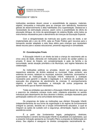 PROCESSO Nº 1265/14
instituições escolares devem prever a acessibilidade de espaços, materiais,
objetos, brinquedos e instruções para as crianças com deficiência, transtornos
globais de desenvolvimento e altas habilidades e/ou superdotação. Destaca-se a
necessidade da estimulação precoce, assim como a possibilidade de oferta de
educação bilíngue, do início da aprendizagem do sistema Braille, entre todos os
instrumentos necessários para o atendimento de crianças da Educação Especial.
Com a obrigatoriedade da matrícula aos quatro anos de idade, a ser
implementada até o ano de 2016, cabe ao Poder Público gerir recursos para o
transporte escolar adaptado a esta faixa etária para crianças que necessitam
desse recurso para o acesso educacional, prevendo segurança e comodidade.
IV - Considerações Finais
A Educação Infantil é um direito de toda a criança do nascimento até os
cinco anos de idade, oferecida em instituições de ensino de caráter público ou
privado. É dever do Estado, em complementação à ação da família e da
comunidade, sendo atuação prioritária a do Município, sob regime federativo de
colaboração.
As instituições públicas ou privadas, devem ser autorizadas pelos
respectivos sistemas, de âmbito estadual ou municipal. Cabe, portanto, aos
sistemas de ensino, estadual ou municipal, autorizar, credenciar, acompanhar e
supervisionar as instituições de Educação Infantil, realizando a avaliação
necessária para garantir o respeito à legislação e a melhoria da qualidade na
execução dos programas de atendimento às crianças. O acompanhamento
objetiva, a partir dos resultados, a indicação de outros programas de
aprimoramento que se fizerem necessários.
Todas as entidades que atendem a Educação Infantil devem ter claro que
o exercício da cidadania começa muito cedo: cidadania entendida no sentido
individual para desempenho de seus deveres e direitos, condição necessária para
participação coletiva em uma comunidade democrática.
Os programas de todas as instituições que ofertam Educação Infantil,
independentemente de sua forma de organização e do regime de funcionamento
(integral ou parcial), deverão ter a função eminentemente educativa, à qual se
integram as ações de cuidado com a segurança, alimentação, higiene, saúde e
assistência social.
É a partir dos fundamentos legais, pedagógicos, diretrizes,
recomendações e cenário da Educação Infantil na atualidade ora explicitados, que
a presente Indicação apresenta ao Conselho Pleno a proposta de Deliberação em
anexo. Seu objetivo é assegurar os direitos consagrados nacionalmente às
28
 
