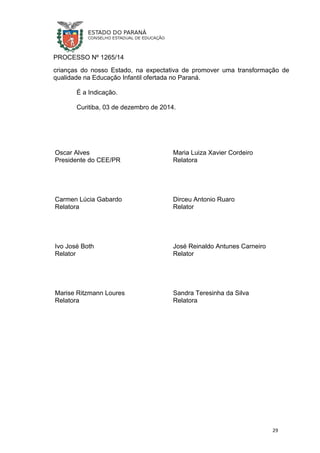 PROCESSO Nº 1265/14
crianças do nosso Estado, na expectativa de promover uma transformação de
qualidade na Educação Infantil ofertada no Paraná.
É a Indicação.
Curitiba, 03 de dezembro de 2014.
Oscar Alves
Presidente do CEE/PR
Maria Luiza Xavier Cordeiro
Relatora
Carmen Lúcia Gabardo
Relatora
Dirceu Antonio Ruaro
Relator
Ivo José Both
Relator
José Reinaldo Antunes Carneiro
Relator
Marise Ritzmann Loures
Relatora
Sandra Teresinha da Silva
Relatora
29
 