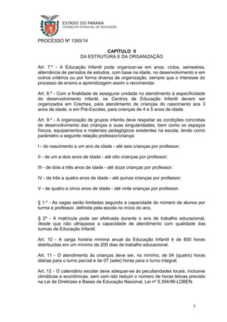 PROCESSO Nº 1265/14
CAPÍTULO II
DA ESTRUTURA E DA ORGANIZAÇÃO
Art. 7.º - A Educação Infantil pode organizar-se em anos, ciclos, semestres,
alternância de períodos de estudos, com base na idade, no desenvolvimento e em
outros critérios ou por forma diversa de organização, sempre que o interesse do
processo de ensino e aprendizagem assim o recomendar.
Art. 8.º - Com a finalidade de assegurar unidade no atendimento à especificidade
do desenvolvimento infantil, os Centros de Educação Infantil devem ser
organizados em Creches, para atendimento de crianças do nascimento aos 3
anos de idade, e em Pré-Escolas, para crianças de 4 e 5 anos de idade.
Art. 9.º - A organização de grupos infantis deve respeitar as condições concretas
de desenvolvimento das crianças e suas singularidades, bem como os espaços
físicos, equipamentos e materiais pedagógicos existentes na escola, tendo como
parâmetro a seguinte relação professor/criança:
I - do nascimento a um ano de idade - até seis crianças por professor;
II - de um a dois anos de idade - até oito crianças por professor;
III - de dois a três anos de idade - até doze crianças por professor;
IV - de três a quatro anos de idade - até quinze crianças por professor;
V - de quatro e cinco anos de idade - até vinte crianças por professor.
§ 1.º - As vagas serão limitadas segundo a capacidade do número de alunos por
turma e professor, definida pela escola no início do ano.
§ 2º - A matrícula pode ser efetivada durante o ano de trabalho educacional,
desde que não ultrapasse a capacidade de atendimento com qualidade das
turmas de Educação Infantil.
Art. 10 - A carga horária mínima anual da Educação Infantil é de 800 horas
distribuídas em um mínimo de 200 dias de trabalho educacional.
Art. 11 - O atendimento às crianças deve ser, no mínimo, de 04 (quatro) horas
diárias para o turno parcial e de 07 (sete) horas para o turno integral.
Art. 12 - O calendário escolar deve adequar-se às peculiaridades locais, inclusive
climáticas e econômicas, sem com isto reduzir o número de horas letivas previsto
na Lei de Diretrizes e Bases da Educação Nacional, Lei nº 9.394/96-LDBEN.
3
 