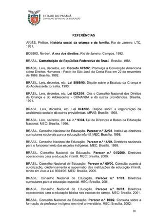 REFERÊNCIAS
ARIÈS, Phillipe. História social da criança e da família. Rio de Janeiro: LTC,
1981.
BOBBIO, Norbert. A era dos direitos. Rio de Janeiro: Campos, 1992.
BRASIL. Constituição da República Federativa do Brasil. Brasília, 1988.
BRASIL. Leis, decretos, etc. Decreto 678/92. Promulga a Convenção Americana
sobre Direitos Humanos - Pacto de São José da Costa Rica em 22 de novembro
de 1969. Brasília, 1992.
BRASIL. Leis, decretos, etc. Lei 8069/90. Dispõe sobre o Estatuto da Criança e
do Adolescente. Brasília, 1990.
BRASIL. Leis, decretos, etc. Lei 8242/91. Cria o Conselho Nacional dos Direitos
da Criança e do Adolescente - CONANDA e dá outras providências. Brasília,
1991.
BRASIL. Leis, decretos, etc. Lei 8742/93. Dispõe sobre a organização da
assistência social e dá outras providências. MPAS: Brasília, 1993.
BRASIL. Leis, decretos, etc. Lei n.º 9394. Lei de Diretrizes e Bases da Educação
Nacional. MEC: Brasília, 1996.
BRASIL. Conselho Nacional de Educação. Parecer n.º 22/98. Institui as diretrizes
curriculares nacionais para a educação infantil. MEC: Brasília, 1998.
BRASIL. Conselho Nacional de Educação. Parecer n.º 14/99. Diretrizes nacionais
para o funcionamento das escolas indígenas. MEC: Brasília, 1999.
BRASIL. Conselho Nacional de Educação. Parecer n.º 04/2000. Diretrizes
operacionais para a educação infantil. MEC: Brasília, 2000.
BRASIL. Conselho Nacional de Educação. Parecer n.º 09/00. Consulta quanto à
autorização, credenciamento e supervisão das instituições de educação infantil,
tendo em vista a Lei 9394/96. MEC: Brasília, 2000.
BRASIL. Conselho Nacional de Educação. Parecer n.º 17/01. Diretrizes
curriculares para a educação especial. MEC: Brasília, 2001.
BRASIL. Conselho Nacional de Educação. Parecer n.º 36/01. Diretrizes
operacionais para a educação básica nas escolas do campo. MEC: Brasília, 2001.
BRASIL. Conselho Nacional de Educação. Parecer n.º 10/02. Consulta sobre a
formação de professor indígena em nível universitário. MEC: Brasília, 2002.
30
 