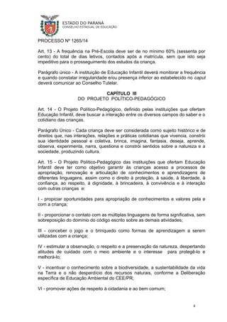 PROCESSO Nº 1265/14
Art. 13 - A frequência na Pré-Escola deve ser de no mínimo 60% (sessenta por
cento) do total de dias letivos, contados após a matrícula, sem que isto seja
impeditivo para o prosseguimento dos estudos da criança.
Parágrafo único - A instituição de Educação Infantil deverá monitorar a frequência
e quando constatar irregularidade e/ou presença inferior ao estabelecido no caput
deverá comunicar ao Conselho Tutelar.
CAPÍTULO III
DO PROJETO POLÍTICO-PEDAGÓGICO
Art. 14 - O Projeto Político-Pedagógico, definido pelas instituições que ofertam
Educação Infantil, deve buscar a interação entre os diversos campos do saber e o
cotidiano das crianças.
Parágrafo Único - Cada criança deve ser considerada como sujeito histórico e de
direitos que, nas interações, relações e práticas cotidianas que vivencia, constrói
sua identidade pessoal e coletiva, brinca, imagina, fantasia, deseja, aprende,
observa, experimenta, narra, questiona e constrói sentidos sobre a natureza e a
sociedade, produzindo cultura.
Art. 15 - O Projeto Político-Pedagógico das instituições que ofertam Educação
Infantil deve ter como objetivo garantir às crianças acesso a processos de
apropriação, renovação e articulação de conhecimentos e aprendizagens de
diferentes linguagens, assim como o direito à proteção, à saúde, à liberdade, à
confiança, ao respeito, à dignidade, à brincadeira, à convivência e à interação
com outras crianças e:
I - propiciar oportunidades para apropriação de conhecimentos e valores pela e
com a criança;
II - proporcionar o contato com as múltiplas linguagens de forma significativa, sem
sobreposição do domínio do código escrito sobre as demais atividades;
III - conceber o jogo e o brinquedo como formas de aprendizagem a serem
utilizadas com a criança;
IV - estimular a observação, o respeito e a preservação da natureza, despertando
atitudes de cuidado com o meio ambiente e o interesse para protegê-lo e
melhorá-lo;
V - incentivar o conhecimento sobre a biodiversidade, a sustentabilidade da vida
na Terra e o não desperdício dos recursos naturais, conforme a Deliberação
específica de Educação Ambiental do CEE/PR;
VI - promover ações de respeito à cidadania e ao bem comum;
4
 