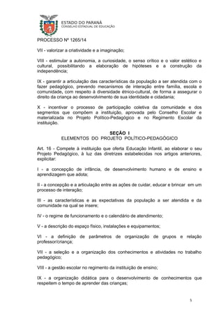 PROCESSO Nº 1265/14
VII - valorizar a criatividade e a imaginação;
VIII - estimular a autonomia, a curiosidade, o senso crítico e o valor estético e
cultural, possibilitando a elaboração de hipóteses e a construção da
independência;
IX - garantir a articulação das características da população a ser atendida com o
fazer pedagógico, prevendo mecanismos de interação entre família, escola e
comunidade, com respeito à diversidade étnico-cultural, de forma a assegurar o
direito da criança ao desenvolvimento de sua identidade e cidadania;
X - incentivar o processo de participação coletiva da comunidade e dos
segmentos que compõem a instituição, aprovada pelo Conselho Escolar e
materializada no Projeto Político-Pedagógico e no Regimento Escolar da
instituição.
SEÇÃO I
ELEMENTOS DO PROJETO POLÍTICO-PEDAGÓGICO
Art. 16 - Compete à instituição que oferta Educação Infantil, ao elaborar o seu
Projeto Pedagógico, à luz das diretrizes estabelecidas nos artigos anteriores,
explicitar:
I - a concepção de infância, de desenvolvimento humano e de ensino e
aprendizagem que adota;
II - a concepção e a articulação entre as ações de cuidar, educar e brincar em um
processo de interação;
III - as características e as expectativas da população a ser atendida e da
comunidade na qual se insere;
IV - o regime de funcionamento e o calendário de atendimento;
V - a descrição do espaço físico, instalações e equipamentos;
VI - a definição de parâmetros de organização de grupos e relação
professor/criança;
VII - a seleção e a organização dos conhecimentos e atividades no trabalho
pedagógico;
VIII - a gestão escolar no regimento da instituição de ensino;
IX - a organização didática para o desenvolvimento de conhecimentos que
respeitem o tempo de aprender das crianças;
5
 