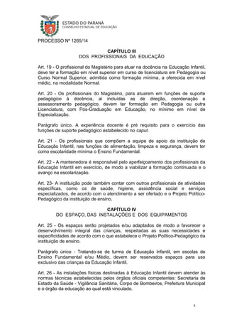PROCESSO Nº 1265/14
CAPÍTULO III
DOS PROFISSIONAIS DA EDUCAÇÃO
Art. 19 - O profissional do Magistério para atuar na docência na Educação Infantil,
deve ter a formação em nível superior em curso de licenciatura em Pedagogia ou
Curso Normal Superior, admitida como formação mínima, a oferecida em nível
médio, na modalidade Normal.
Art. 20 - Os profissionais do Magistério, para atuarem em funções de suporte
pedagógico à docência, aí incluídas as de direção, coordenação e
assessoramento pedagógico, devem ter formação em Pedagogia ou outra
Licenciatura, com Pós-Graduação em Educação, no mínimo em nível de
Especialização.
Parágrafo único. A experiência docente é pré requisito para o exercício das
funções de suporte pedagógico estabelecido no caput.
Art. 21 - Os profissionais que compõem a equipe de apoio da instituição de
Educação Infantil, nas funções de alimentação, limpeza e segurança, devem ter
como escolaridade mínima o Ensino Fundamental.
Art. 22 - A mantenedora é responsável pelo aperfeiçoamento dos profissionais da
Educação Infantil em exercício, de modo a viabilizar a formação continuada e o
avanço na escolarização.
Art. 23- A instituição pode também contar com outros profissionais de atividades
específicas, como os de saúde, higiene, assistência social e serviços
especializados, de acordo com o atendimento a ser ofertado e o Projeto Político-
Pedagógico da instituição de ensino.
CAPÍTULO IV
DO ESPAÇO, DAS INSTALAÇÕES E DOS EQUIPAMENTOS
Art. 25 - Os espaços serão projetados e/ou adaptados de modo a favorecer o
desenvolvimento integral das crianças, respeitadas as suas necessidades e
especificidades de acordo com o que estabelece o Projeto Político-Pedagógico da
instituição de ensino.
Parágrafo único - Tratando-se de turma de Educação Infantil, em escolas de
Ensino Fundamental e/ou Médio, devem ser reservados espaços para uso
exclusivo das crianças da Educação Infantil.
Art. 26 - As instalações físicas destinadas à Educação Infantil devem atender às
normas técnicas estabelecidas pelos órgãos oficiais competentes: Secretaria de
Estado da Saúde - Vigilância Sanitária, Corpo de Bombeiros, Prefeitura Municipal
e o órgão da educação ao qual está vinculado.
7
 