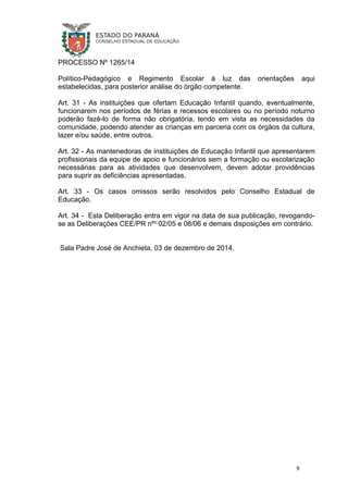 PROCESSO Nº 1265/14
Político-Pedagógico e Regimento Escolar à luz das orientações aqui
estabelecidas, para posterior análise do órgão competente.
Art. 31 - As instituições que ofertam Educação Infantil quando, eventualmente,
funcionarem nos períodos de férias e recessos escolares ou no período noturno
poderão fazê-lo de forma não obrigatória, tendo em vista as necessidades da
comunidade, podendo atender as crianças em parceria com os órgãos da cultura,
lazer e/ou saúde, entre outros.
Art. 32 - As mantenedoras de instituições de Educação Infantil que apresentarem
profissionais da equipe de apoio e funcionários sem a formação ou escolarização
necessárias para as atividades que desenvolvem, devem adotar providências
para suprir as deficiências apresentadas.
Art. 33 - Os casos omissos serão resolvidos pelo Conselho Estadual de
Educação.
Art. 34 - Esta Deliberação entra em vigor na data de sua publicação, revogando-
se as Deliberações CEE/PR nºs
02/05 e 08/06 e demais disposições em contrário.
Sala Padre José de Anchieta, 03 de dezembro de 2014.
9
 