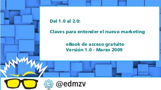 @edmzv
Del 1.0 al 2.0:
Claves para entender el nuevo marketing
eBook de acceso gratuito
Versión 1.0 - Marzo 2009
 