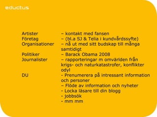 Artister         – kontakt med fansen
Företag          – (bl.a SJ & Telia i kundvårdssyfte)
Organisationer   – nå ut med sitt budskap till många
                 samtidigt
Politiker        – Barack Obama 2008
Journalister     – rapporteringar m omvärlden från
                 krigs- och naturkatastrofer, konflikter
                 odyl
DU               - Prenumerera på intressant information
                 och personer
                 – Flöde av information och nyheter
                 - Locka läsare till din blogg
                 - jobbsök
                 - mm mm
 