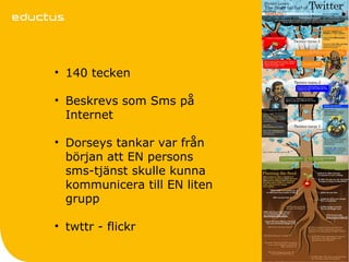 • 140 tecken

• Beskrevs som Sms på
  Internet

• Dorseys tankar var från
  början att EN persons
  sms-tjänst skulle kunna
  kommunicera till EN liten
  grupp

• twttr - flickr
 