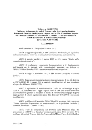 Delibera n. 163/11/CONS
    Ordinanza ingiunzione alla società Telecom Italia S.p.A. per la violazione
dell’articolo 70 del decreto legislativo 1 agosto 2003, n. 259, in combinato disposto
  con l’articolo 5, comma 4, e con l’articolo 11, comma 1, 4 e 5 della delibera n.
                 78/08/CIR in materia di mobile number portability
                                (proc. sanz. N. 60/10/DIT)

                                      L’AUTORITA’

       NELLA riunione di Consiglio del 30 marzo 2011;

        VISTA la legge 31 luglio 1997, n. 249, "Istituzione dell'Autorità per le garanzie
nelle comunicazioni e norme sui sistemi delle telecomunicazioni e radiotelevisivo";

      VISTO il decreto legislativo 1 agosto 2003, n. 259, recante “Codice delle
comunicazioni elettroniche”;

       VISTO il regolamento concernente l’organizzazione e il funzionamento
dell’Autorità per le garanzie nelle comunicazioni, approvato con delibera n.
316/02/CONS del 9 ottobre 2002, e successive modifiche ed integrazioni;

       VISTA la legge 24 novembre 1981, n. 689, recante “Modifiche al sistema
penale”;

        VISTO il regolamento in materia di procedure sanzionatorie di cui alla delibera
n. 136/06/CONS del 15 marzo 2006 e successive modificazioni, nel testo coordinato
allegato alla delibera n. 130/08/CONS;

        VISTO il regolamento di attuazione dell'art. 14-bis del decreto-legge 4 luglio
2006, n. 223, convertito dalla legge 4 agosto 2006, n. 248, con il quale sono state
disciplinate in via generale le procedure in materia di formulazione di impegni da parte
degli operatori di settore, regolamento recato dalla delibera 645/06/CONS e successive
modificazioni;

      VISTA la delibera dell’Autorità n. 78/08/CIR del 26 novembre 2008 contenente
“Norme riguardanti la portabilità del numero mobile”, ed in particolare l’articolo 5,
comma 4, e l’articolo 11 comma 1, 4 e 5;

        VISTO l’atto di contestazione del Direttore della Direzione tutela dei
consumatori n. 60/10/DIT, ed il relativo verbale di accertamento del 23 novembre 2010,
notificato alla società Telecom Italia S.p.A. con sede in Milano, Piazza degli Affari 2, e




163/11/CONS                                 1
 