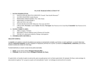 PLAN DE TRABAJO SIMULTÁNEO N° 87

    1. DATOS INFORMATIVOS:
       1.1. INSTITUCIÓN DE PRÁCTICA DOCENTE: Escuela “Juan Jacobo Rousseau””
       1.2. ALUMNA MAESTRO: Lennín Jácome
       1.3. PROFESORA ORIENTADORA: Prof. Alba Tulcán
       1.4. PROFESOR/A SUPERVISOR/A:
       1.5. AÑO LECTIVO: 2011-2012
       1.6. FECHA DE REALIZACIÓN: Miércoles 18 de enero del 2012
       1.7. UBICACIÓN: Provincia: Carchi Cantón: Montúfar Parroquia: San Francisco de la Línea Roja Comunidad: San Francisco de la
            línea Roja
    2. DATOS CURRICULARES:
       2.1. ÁREA: Lengua y literatura.
       2.2. MÉTODO/S: Proceso Didáctico para la Destreza de Escuchar.
       2.3. TÉCNICA/S: observación indirecta, Dialogo, interrogatorio.
    3. INFORMACIÓN CIENTÍFICA:

ORACIÓN SIMPLE:

La oración es la palabra o conjunto de palabras que expresa un pensamiento completo, que forman un cierto significado. La oración debe tener
además, autonomía sintáctica, es decir, empezar en mayúscula y terminar en un punto. La oración es independiente y autónoma y por encima
de ella no existe otra unidad con más rango.

Fundamentalmente, la oración consta de dos partes esenciales:

    1. Sujeto, al que vamos a llamar Sintagma Nominal (SN) y
    2. Predicado, al que vamos a llamar Sintagma Predicado, (S. Pred.).




El sujeto tácito: es Cuando el sujeto no está escrito, pero se puede pensar en él, se llama sujeto tácito. Por ejemplo: Por favor, canta conmigo. En
esta oración el sujeto es "tu", ya que es a quien se le está pidiendo "cantar", sin embargo no está escrito en la oración.
 