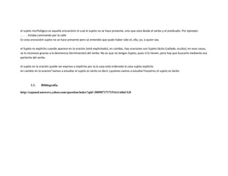el sujeto morfológico es aquella ororaciónn el cual el sujeto no se hace presente, sino que esta desde el verbo y el predicado. Por ejemplo:
. . . . . Estaba caminando por la calle
En esta ororaciónl sujeto no se hace presente pero se entendio que pudo haber sido el, ella, yo, o quien sea.

el Sujeto es explícito cuando aparece en la oración (está explicitado), en cambio, hay oraciones con Sujeto tácito (callado, oculto); en esos casos,
se lo reconoce gracias a la desinencia (terminación) del verbo. No es que no tengan Sujeto, pues sí lo tienen, pero hay que buscarlo mediante esa
partecita del verbo.

el sujeto en la oración puede ser expreso o explícito por ej la casa está ordenada la casa sujeto explícito
en cambio en la oracion"vamos a estudiar el sujeto es tácito es decir ¿quiénes vamos a estudiar?nosotros el sujeto es tácito



        1.1.    Bibliografía.

http://espanol.answers.yahoo.com/question/index?qid=20090717171514AA8nUG8
 