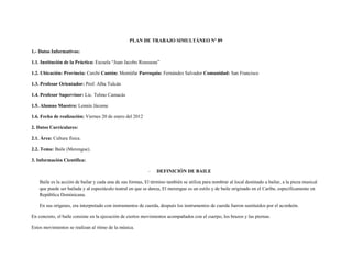PLAN DE TRABAJO SIMULTÁNEO Nº 89

1.- Datos Informativos:

1.1. Institución de la Práctica: Escuela “Juan Jacobo Rousseau”

1.2. Ubicación: Provincia: Carchi Cantón: Montúfar Parroquia: Fernández Salvador Comunidad: San Francisco

1.3. Profesor Orientador: Prof. Alba Tulcán

1.4. Profesor Supervisor: Lic. Telmo Camacás

1.5. Alumno Maestro: Lennín Jácome

1.6. Fecha de realización: Viernes 20 de enero del 2012

2. Datos Curriculares:

2.1. Área: Cultura física.

2.2. Tema: Baile (Merengue).

3. Información Científica:

                                                             -   DEFINICIÓN DE BAILE

    Baile es la acción de bailar y cada una de sus formas, El término también se utiliza para nombrar al local destinado a bailar, a la pieza musical
    que puede ser bailada y al espectáculo teatral en que se danza, El merengue es un estilo y de baile originado en el Caribe, específicamente en
    República Dominicana.

    En sus orígenes, era interpretado con instrumentos de cuerda, después los instrumentos de cuerda fueron sustituidos por el acordeón.

En concreto, el baile consiste en la ejecución de ciertos movimientos acompañados con el cuerpo, los brazos y las piernas.

Estos movimientos se realizan al ritmo de la música.
 