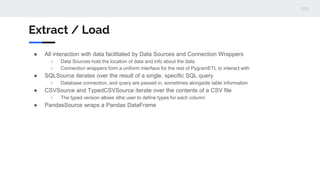 Extract / Load
● All interaction with data facilitated by Data Sources and Connection Wrappers
○ Data Sources hold the location of data and info about the data
○ Connection wrappers form a uniform interface for the rest of PygramETL to interact with
● SQLSource iterates over the result of a single, specific SQL query
○ Database connection, and query are passed in, sometimes alongside table information
● CSVSource and TypedCSVSource iterate over the contents of a CSV file
○ The typed version allows sthe user to define types for each column
● PandasSource wraps a Pandas DataFrame
 
