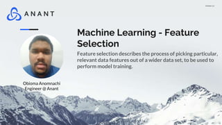 Version 1.0
Machine Learning - Feature
Selection
Feature selection describes the process of picking particular,
relevant data features out of a wider data set, to be used to
perform model training.
Obioma Anomnachi
Engineer @ Anant
 