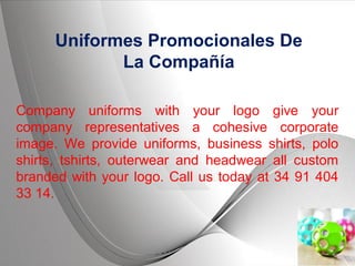 Page 1
Uniformes Promocionales De
La Compañía
Company uniforms with your logo give your
company representatives a cohesive corporate
image. We provide uniforms, business shirts, polo
shirts, tshirts, outerwear and headwear all custom
branded with your logo. Call us today at 34 91 404
33 14.
 