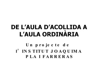 DE L’AULA D’ACOLLIDA A L’AULA ORDINÀRIA Un projecte de  l’INSTITUT JOAQUIMA  PLA I FARRERAS 