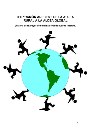 IES “RAMÓN ARECES”: DE LA ALDEA
      RURAL A LA ALDEA GLOBAL
(historia de la proyección internacional de nuestro instituto)




                                                                 1
 