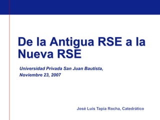 De la Antigua RSE a la
Nueva RSE
Universidad Privada San Juan Bautista,
Noviembre 23, 2007




                          José Luis Tapia Rocha, Catedrático
 