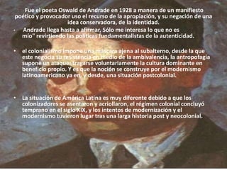  Fue el poeta Oswald de Andrade en 1928 a manera de un manifiesto poético y provocador uso el recurso de la apropiación, y su negación de una idea conservadora, de la identidad.Andrade llega hasta a afirmar, Sólo me interesa lo que no es mío" revirtiendo las políticas fundamentalistas de la autenticidad. el colonialismo impone una máscara ajena al subalterno, desde la que este negocia su resistencia en medio de la ambivalencia, la antropofagia supone un ataque: tragarse voluntariamente la cultura dominante en beneficio propio. Y es que la noción se construye por el modernismo latinoamericano ya en, y desde, una situación postcolonial. La situación de América Latina es muy diferente debido a que los colonizadores se asentaron y acriollaron, el régimen colonial concluyó temprano en el siglo XIX, y los intentos de modernización y el modernismo tuvieron lugar tras una larga historia post y neocolonial.