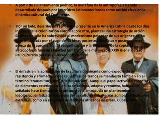 A partir de su lanzamiento poético, la metáfora de la antropofagia ha sido desarrollada después por los críticos latinoamericanos como noción clave en la dinámica cultural del Continente. Por un lado, describe una tendencia presente en la America Latina desde los días iniciales de la colonización europea; por otro, plantea una estrategia de acción. Su línea no sólo ha sobrevivido al modernismo peleador de sus orígenes: se ha visto impulsada por el auge de las ideas postestructuralistas y postmodernas acerca de la apropiación, la resignificación y la validación de la copia. La antropofagia fue aún el núcleo temático de la memorable XXIV Bienal de Sao Paulo, curada por Paulo Herkenhoff en 1998.El énfasis en la apropiación de la cultura dominante como expediente de resistencia y afirmación de los sujetos subalternos se manifiesta también en el término “transculturación” o “aculturación”. Aunque el papel activo del receptor de elementos exteriores quien los selecciona, adapta y renueva, había sido señalado hace tiempo por la antropología, introducía un planteamiento ideológico: enfatizaba la energía de las culturas subalternas aún bajo condiciones extremas, como en el caso de los esclavos africanos en Brasil, Cuba y Haití.