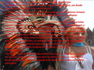 En realidad, todas las culturas son híbridas tanto en términos antropológicos como. Todas se “roban” siempre unas a otras, sea desde situaciones de dominio o de subordinación. La apropiación cultural no es un fenómeno pasivo. Los receptores siempre remodelan los elementos que incautan de acuerdo con sus propios patrones culturales. Sus incorporaciones a menudo no son "correctas”. Pueden ser adquiridas "sin una comprensión de su puesto y sentido en el otro sistema cultural, y recibir un significado absolutamente distinto en el contexto de la cultura que recibe”. Pues lo que interesa es la productividad del elemento tomado para los fines de quien lo apropia, no la reproducción de su uso en el medio de origen. Tales incorrecciones suelen estar en la base de la eficacia cultural de la apropiación, y a menudo abren un proceso de originalidad, como el uso absolutamente ignorante y bien efectivo que hizo el modernismo europeo de imaginerías africanas, oceánicas y mesoamericanas. Por eso el crítico brasileño Paulo Emilio Sales Gómez,  decía que su suerte era que los artistas copiaban mal, pues lo valioso en ellos es aquello que los personaliza dentro de un lenguaje internacional era hablar con acento extranjero.