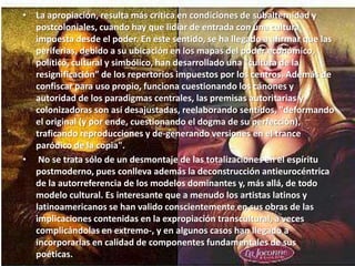 La apropiación, resulta más crítica en condiciones de subalternidad y postcoloniales, cuando hay que lidiar de entrada con una cultura impuesta desde el poder. En este sentido, se ha llegado a afirmar que las periferias, debido a su ubicación en los mapas del poder económico, político, cultural y simbólico, han desarrollado una “cultura de la resignificación” de los repertorios impuestos por los centros. Además de confiscar para uso propio, funciona cuestionando los cánones y autoridad de los paradigmas centrales, las premisas autoritarias y colonizadoras son así desajustadas, reelaborando sentidos, "deformando el original (y por ende, cuestionando el dogma de su perfección), traficando reproducciones y de-generando versiones en el trance paródico de la copia". No se trata sólo de un desmontaje de las totalizaciones en el espíritu postmoderno, pues conlleva además la deconstrucción antieurocéntrica de la autorreferencia de los modelos dominantes y, más allá, de todo modelo cultural. Es interesante que a menudo los artistas latinos y latinoamericanos se han valido conscientemente en sus obras de las implicaciones contenidas en la expropiación transcultural, a veces complicándolas en extremo-, y en algunos casos han llegado a incorporarlas en calidad de componentes fundamentales de sus poéticas.