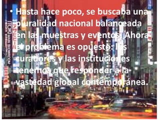 Hasta hace poco, se buscaba una pluralidad nacional balanceada en las muestras y eventos. Ahora el problema es opuesto: los curadores y las instituciones tenemos que responder a la vastedad global contemporánea.