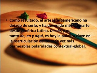 Como resultado, el arte latinoamericano ha dejado de serlo, y ha devenido más bien arte desde América Latina. Desde, y no tanto de, en y aquí, es hoy la palabra clave en la rearticulación de las cada vez más permeables polaridades contextual-global.