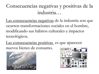 Consecuencias negativas y positivas de la
             industria…
Las consecuencias negativas de la industria son que
ocurren transformaciones sociales en el hombre,
modificando sus hábitos culturales e impactos
tecnológicos.
Las consecuencias positivas es que aparecen
nuevos bienes de consumo.
 
