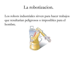 La robotizacion.
Los robots industriales sirven para hacer trabajos
que resultarían peligrosos o imposibles para el
hombre.
 