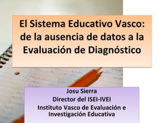 El Sistema Educativo Vasco: de la ausencia de datos a la Evaluación de Diagnóstico Josu Sierra Director del ISEI-IVEI Instituto Vasco de Evaluación e Investigación Educativa 