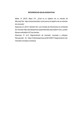 REFERENCIAS BILBLIOGRAFICAS
Maite, N. (2019, Mayo 21). ¿Cuál es el objetivo de un estudio de
Mercado?de https://empresariados.com/cual-es-el-objetivo-de-un-estudio-
de-mercado/
Espinoza, D. (2012, Octubre 02). Las Fuentes de Información en el Estudio
de mercado http://davidespinosa.es/joomla/index.php?option=com_conten
t&view=article&id=337:las-fuentes
Espinosa, R. (s.f). Segmentación de mercado, concepto y enfoque.
Recuperado de https://robertoespinosa.es/2013/09/17/segmentacion-de-
mercado-concepto-y-enfoque
 