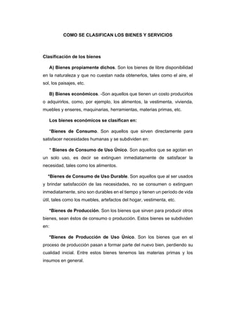 COMO SE CLASIFICAN LOS BIENES Y SERVICIOS
Clasificación de los bienes
A) Bienes propiamente dichos. Son los bienes de libre disponibilidad
en la naturaleza y que no cuestan nada obtenerlos, tales como el aire, el
sol, los paisajes, etc.
B) Bienes económicos. -Son aquellos que tienen un costo producirlos
o adquirirlos, como, por ejemplo, los alimentos, la vestimenta, vivienda,
muebles y enseres, maquinarias, herramientas, materias primas, etc.
Los bienes económicos se clasifican en:
*Bienes de Consumo. Son aquellos que sirven directamente para
satisfacer necesidades humanas y se subdividen en:
* Bienes de Consumo de Uso Único. Son aquellos que se agotan en
un solo uso, es decir se extinguen inmediatamente de satisfacer la
necesidad, tales como los alimentos.
*Bienes de Consumo de Uso Durable. Son aquellos que al ser usados
y brindar satisfacción de las necesidades, no se consumen o extinguen
inmediatamente, sino son durables en el tiempo y tienen un período de vida
útil, tales como los muebles, artefactos del hogar, vestimenta, etc.
*Bienes de Producción. Son los bienes que sirven para producir otros
bienes, sean éstos de consumo o producción. Estos bienes se subdividen
en:
*Bienes de Producción de Uso Único. Son los bienes que en el
proceso de producción pasan a formar parte del nuevo bien, perdiendo su
cualidad inicial. Entre estos bienes tenemos las materias primas y los
insumos en general.
 