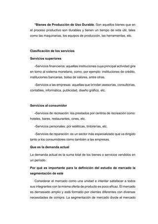 *Bienes de Producción de Uso Durable. Son aquellos bienes que en
el proceso productivo son durables y tienen un tiempo de vida útil, tales
como las maquinarias, los equipos de producción, las herramientas, etc.
Clasificación de los servicios
Servicios superiores
-Servicios financieros: aquellas instituciones cuya principal actividad gira
en torno al sistema monetario, como, por ejemplo: instituciones de crédito,
instituciones bancarias, bolsa de valores, entre otras.
-Servicios a las empresas: aquellas que brindan asesorías, consultorías,
contables, informática, publicidad, diseño gráfico, etc.
Servicios al consumidor
-Servicios de recreación: los prestados por centros de recreación como:
hoteles, bares, restaurantes, cines, etc.
-Servicios personales: por estéticas, tintorerías, etc.
-Servicios de reparación: es un sector más especializado que va dirigido
tanto a los consumidores como también a las empresas.
Que es la demanda actual
La demanda actual es la suma total de los bienes o servicios vendidos en
un período.
Por qué es importante para la definición del estudio de mercado la
segmentación de este
Considerar el mercado como una unidad e intentar satisfacer a todos
sus integrantes con la misma oferta de producto es poco eficaz. El mercado
es demasiado amplio y está formado por clientes diferentes con diversas
necesidades de compra. La segmentación de mercado divide el mercado
 