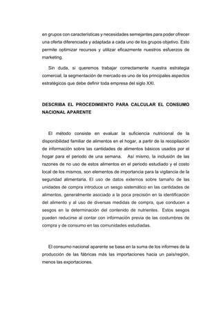 en grupos con características y necesidades semejantes para poder ofrecer
una oferta diferenciada y adaptada a cada uno de los grupos objetivo. Esto
permite optimizar recursos y utilizar eficazmente nuestros esfuerzos de
marketing.
Sin duda, si queremos trabajar correctamente nuestra estrategia
comercial, la segmentación de mercado es uno de los principales aspectos
estratégicos que debe definir toda empresa del siglo XXI.
DESCRIBA EL PROCEDIMIENTO PARA CALCULAR EL CONSUMO
NACIONAL APARENTE
El método consiste en evaluar la suficiencia nutricional de la
disponibilidad familiar de alimentos en el hogar, a partir de la recopilación
de información sobre las cantidades de alimentos básicos usados por el
hogar para el periodo de una semana. Así mismo, la inclusión de las
razones de no uso de estos alimentos en el periodo estudiado y el costo
local de los mismos, son elementos de importancia para la vigilancia de la
seguridad alimentaria. El uso de datos externos sobre tamaño de las
unidades de compra introduce un sesgo sistemático en las cantidades de
alimentos, generalmente asociado a la poca precisión en la identificación
del alimento y al uso de diversas medidas de compra, que conducen a
sesgos en la determinación del contenido de nutrientes. Estos sesgos
pueden reducirse al contar con información previa de las costumbres de
compra y de consumo en las comunidades estudiadas.
El consumo nacional aparente se basa en la suma de los informes de la
producción de las fábricas más las importaciones hacia un país/región,
menos las exportaciones.
 