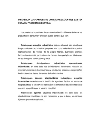 DIFERENCIA LOS CANALES DE COMERCIALIZACION QUE EXISTEN
PARA UN PRODUCTO INDUSTRIAL
Los productos industriales tienen una distribución diferente de las de los
productos de consumo y emplean cuatro canales que son:
Productores usuarios industriales: este es el canal más usual para
los productos de uso industrial ya que es más corto y él más directo; utiliza
representantes de ventas de la propia fábrica. Ejemplos: grandes
fabricantes de metal, productores de bandas transportadoras, fabricantes
de equipos para construcción y otros.
Productores distribuidores industriales consumidores
industriales: en este caso los distribuidores industriales realizan las
mismas funciones de los mayoristas y en algunas ocasiones desempeñan
las funciones de fuerza de ventas de los fabricantes.
Productores agentes distribuidores industriales usuarios
industriales: en este canal la función del agente es facilitar las ventas de
los productos y la función del distribuidor es almacenar los productos hasta
que son requeridos por el usuario industrial.
Productores agentes usuarios industriales: en este caso los
distribuidores industriales no son necesarios y, por lo tanto, se eliminan.
Ejemplo: productos agrícolas.
 