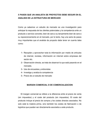5 PASOS QUE UN ANALISTA DE PROYECTOS DEBE SEGUIR EN EL
ANALISIS DE LA ESTRUCTURA DE MERCADO
Como ya sabemos un estudio de mercado es una investigación para
anticipar la respuesta de los clientes potenciales y la competencia ante un
producto o servicio concreto, bien de cara a su lanzamiento bien de cara a
su reposicionamiento en el mercado, por lo tanto, hay una serie de pasos
muy importantes que el analista de proyecto debe tener en cuenta tales
como:
1- Recopilar y aprovechar toda la información por medio de artículos
de internet, revistas, información en internet sobre empresas del
sector etc.
2- Observación directa, se trata de observar lo que está pasando en el
mercado.
3- Uso de encuestas y entrevistas
4- Investiga y analiza la competencia
5- Precio de un estudio de mercado
MARGEN COMERCIAL O DE COMERCIALIZACION
El margen comercial se refiere a la diferencia entre el precio de venta
(sin impuestos) y el coste del producto (sin impuestos). El coste del
producto incluye el precio de compra y los costes directos asociados. No
solo está la materia prima, sino también los costes de fabricación o de
logística que pueden ser directamente asociados a este producto.
 