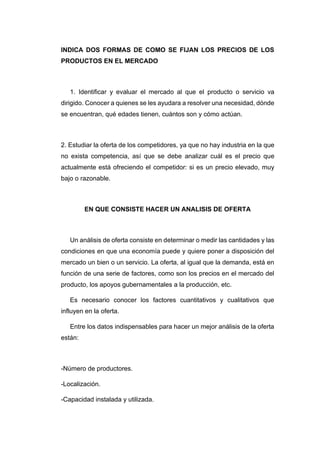 INDICA DOS FORMAS DE COMO SE FIJAN LOS PRECIOS DE LOS
PRODUCTOS EN EL MERCADO
1. Identificar y evaluar el mercado al que el producto o servicio va
dirigido. Conocer a quienes se les ayudara a resolver una necesidad, dónde
se encuentran, qué edades tienen, cuántos son y cómo actúan.
2. Estudiar la oferta de los competidores, ya que no hay industria en la que
no exista competencia, así que se debe analizar cuál es el precio que
actualmente está ofreciendo el competidor: si es un precio elevado, muy
bajo o razonable.
EN QUE CONSISTE HACER UN ANALISIS DE OFERTA
Un análisis de oferta consiste en determinar o medir las cantidades y las
condiciones en que una economía puede y quiere poner a disposición del
mercado un bien o un servicio. La oferta, al igual que la demanda, está en
función de una serie de factores, como son los precios en el mercado del
producto, los apoyos gubernamentales a la producción, etc.
Es necesario conocer los factores cuantitativos y cualitativos que
influyen en la oferta.
Entre los datos indispensables para hacer un mejor análisis de la oferta
están:
-Número de productores.
-Localización.
-Capacidad instalada y utilizada.
 