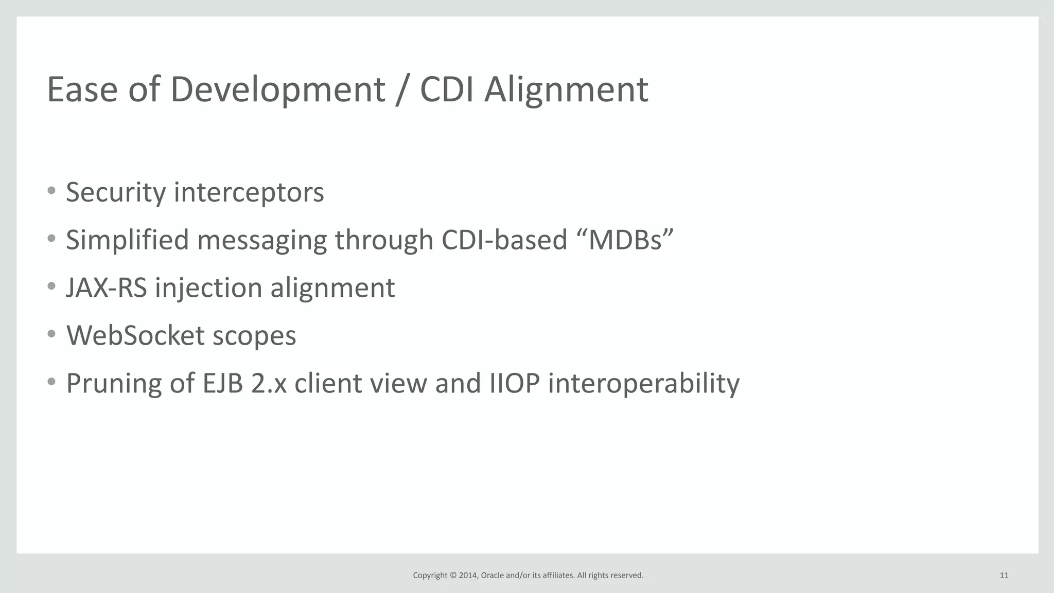 Ease 
of 
Development 
/ 
CDI 
Alignment 
Copyright 
© 
2014, 
Oracle 
and/or 
its 
affiliates. 
All 
rights 
reserved. 
• Security 
interceptors 
• Simplified 
messaging 
through 
CDI-­‐based 
“MDBs” 
• JAX-­‐RS 
injection 
alignment 
• WebSocket 
scopes 
• Pruning 
of 
EJB 
2.x 
client 
view 
and 
IIOP 
interoperability 
11 
 